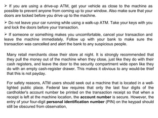  If you are using a drive-up ATM, get your vehicle as close to the machine as
possible to prevent anyone from coming up to your window. Also make sure that your
doors are locked before you drive up to the machine.
 Do not leave your car running while using a walk-up ATM. Take your keys with you
and lock the doors before your transaction.
 If someone or something makes you uncomfortable, cancel your transaction and
leave the machine immediately. Follow up with your bank to make sure the
transaction was cancelled and alert the bank to any suspicious people.
Many retail merchants close their store at night. It is strongly recommended that
they pull the money out of the machine when they close, just like they do with their
cash registers, and leave the door to the security compartment wide open like they
do with an empty cash-register drawer. This makes it obvious to any would-be thief
that this is not payday.
For safety reasons, ATM users should seek out a machine that is located in a well-
lighted public place. Federal law requires that only the last four digits of the
cardholder's account number be printed on the transaction receipt so that when a
receipt is left at the machine location, the account number is secure. However, the
entry of your four-digit personal identification number (PIN) on the keypad should
still be obscured from observation,
 