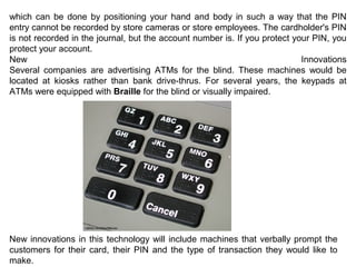 which can be done by positioning your hand and body in such a way that the PIN
entry cannot be recorded by store cameras or store employees. The cardholder's PIN
is not recorded in the journal, but the account number is. If you protect your PIN, you
protect your account.
New Innovations
Several companies are advertising ATMs for the blind. These machines would be
located at kiosks rather than bank drive-thrus. For several years, the keypads at
ATMs were equipped with Braille for the blind or visually impaired.
New innovations in this technology will include machines that verbally prompt the
customers for their card, their PIN and the type of transaction they would like to
make.
 