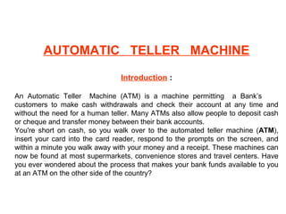 AUTOMATIC TELLER MACHINE
Introduction :
An Automatic Teller Machine (ATM) is a machine permitting a Bank’s
customers to make cash withdrawals and check their account at any time and
without the need for a human teller. Many ATMs also allow people to deposit cash
or cheque and transfer money between their bank accounts.
You're short on cash, so you walk over to the automated teller machine (ATM),
insert your card into the card reader, respond to the prompts on the screen, and
within a minute you walk away with your money and a receipt. These machines can
now be found at most supermarkets, convenience stores and travel centers. Have
you ever wondered about the process that makes your bank funds available to you
at an ATM on the other side of the country?
 