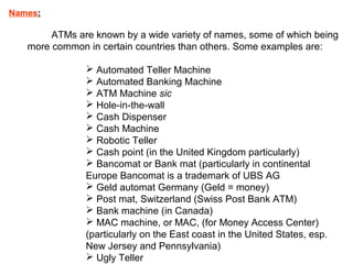 Names:
ATMs are known by a wide variety of names, some of which being
more common in certain countries than others. Some examples are:
 Automated Teller Machine
 Automated Banking Machine
 ATM Machine sic
 Hole-in-the-wall
 Cash Dispenser
 Cash Machine
 Robotic Teller
 Cash point (in the United Kingdom particularly)
 Bancomat or Bank mat (particularly in continental
Europe Bancomat is a trademark of UBS AG
 Geld automat Germany (Geld = money)
 Post mat, Switzerland (Swiss Post Bank ATM)
 Bank machine (in Canada)
 MAC machine, or MAC, (for Money Access Center)
(particularly on the East coast in the United States, esp.
New Jersey and Pennsylvania)
 Ugly Teller
 