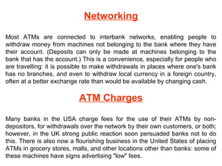 Networking
Most ATMs are connected to interbank networks, enabling people to
withdraw money from machines not belonging to the bank where they have
their account. (Deposits can only be made at machines belonging to the
bank that has the account.) This is a convenience, especially for people who
are travelling: it is possible to make withdrawals in places where one's bank
has no branches, and even to withdraw local currency in a foreign country,
often at a better exchange rate than would be available by changing cash.
ATM Charges
Many banks in the USA charge fees for the use of their ATMs by non-
depositors, for withdrawals over the network by their own customers, or both;
however, in the UK strong public reaction soon persuaded banks not to do
this. There is also now a flourishing business in the United States of placing
ATMs in grocery stores, malls, and other locations other than banks: some of
these machines have signs advertising "low" fees.
 