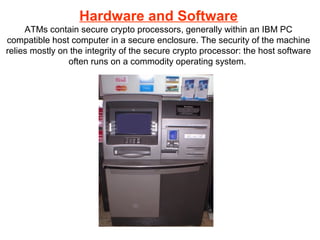 Hardware and Software
ATMs contain secure crypto processors, generally within an IBM PC
compatible host computer in a secure enclosure. The security of the machine
relies mostly on the integrity of the secure crypto processor: the host software
often runs on a commodity operating system.
 