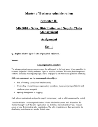 Master of Business Administration

                                       Semester III

      MK0010 – Sales, Distribution and Supply Chain
                      Management

                                        Assignment

                                              Set- 1

Q.1 Explain any two types of sales organization structures.


Answer:

                                   Sales organization structure

The sales organization structure represents the selling unit in the legal sense. It is responsible for
example for product liability and other rights of recourse; customer deliveries; business partner
contacts; and direct mailing campaigns. It also helps you to offset business operations internally.

Different components use the sales organization object:

       G/L accounting (for account determination)
       Controlling (where the sales organization is used as a characteristic in profitability and
       market segment analysis)
       Quality management in shipping.

Each sales organization is assigned to exactly one company code to which sales must be posted.

You can structure a sales organization into several distribution chains. This determines the
channel through which the sales organization can distribute materials and services. You can
assign several divisions to a sales organization. The sales organization is then responsible for
distributing materials or services for that division.
 