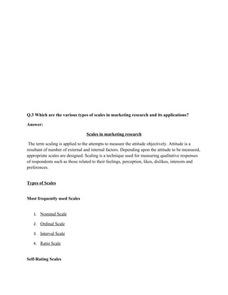 Q.3 Which are the various types of scales in marketing research and its applications?

Answer:

                                 Scales in marketing research

 The term scaling is applied to the attempts to measure the attitude objectively. Attitude is a
resultant of number of external and internal factors. Depending upon the attitude to be measured,
appropriate scales are designed. Scaling is a technique used for measuring qualitative responses
of respondents such as those related to their feelings, perception, likes, dislikes, interests and
preferences.


Types of Scales


Most frequently used Scales


   1. Nominal Scale

   2. Ordinal Scale

   3. Interval Scale

   4. Ratio Scale


Self-Rating Scales
 