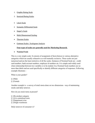 1. Graphic Rating Scale

     2. Itemized Rating Scales


     •   Likert Scale

     •   Semantic Differential Scale

     •   Stapel’s Scale

     •   Multi Dimensional Scaling

     •   Thurston Scales

     •   Guttman Scales / Scalogram Analysis

         Four types of scales are generally used for Marketing Research.

     •   Nominal Scale

This is a very simple scale. It consists of assignment of facts/choices to various alternative
categories which are usually exhaustive as well mutually exclusive. These scales are just
numerical and are the least restrictive of all the scales. Instances of Nominal Scale are - credit
card numbers, bank account numbers, employee id numbers etc. It is simple and widely used
when relationship between two variables is to be studied. In a Nominal Scale numbers are no
more than labels and are used specifically to identify different categories of responses. Following
example illustrates -

What is your gender?

[ ] Male
[ ] Female

Another example is - a survey of retail stores done on two dimensions - way of maintaining
stocks and daily turnover.

How do you stock items at present?

[   ] By product category
[   ] At a centralized store
[   ] Department wise
[   ] Single warehouse

Daily turnover of consumer is?
 