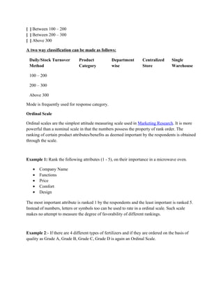 [ ] Between 100 – 200
[ ] Between 200 – 300
[ ] Above 300

A two way classification can be made as follows:

 Daily/Stock Turnover          Product             Department        Centralized       Single
 Method                        Category            wise              Store             Warehouse

 100 – 200

 200 – 300

 Above 300

Mode is frequently used for response category.

Ordinal Scale

Ordinal scales are the simplest attitude measuring scale used in Marketing Research. It is more
powerful than a nominal scale in that the numbers possess the property of rank order. The
ranking of certain product attributes/benefits as deemed important by the respondents is obtained
through the scale.



Example 1: Rank the following attributes (1 - 5), on their importance in a microwave oven.

   •   Company Name
   •   Functions
   •   Price
   •   Comfort
   •   Design

The most important attribute is ranked 1 by the respondents and the least important is ranked 5.
Instead of numbers, letters or symbols too can be used to rate in a ordinal scale. Such scale
makes no attempt to measure the degree of favorability of different rankings.



Example 2:- If there are 4 different types of fertilizers and if they are ordered on the basis of
quality as Grade A, Grade B, Grade C, Grade D is again an Ordinal Scale.
 
