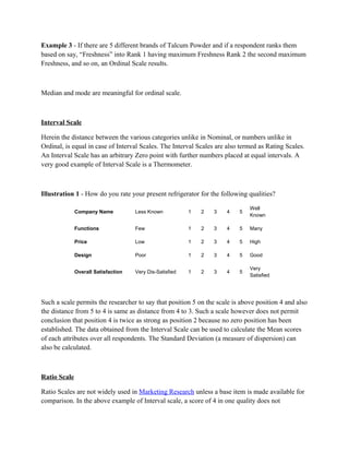 Example 3 - If there are 5 different brands of Talcum Powder and if a respondent ranks them
based on say, “Freshness” into Rank 1 having maximum Freshness Rank 2 the second maximum
Freshness, and so on, an Ordinal Scale results.



Median and mode are meaningful for ordinal scale.



Interval Scale

Herein the distance between the various categories unlike in Nominal, or numbers unlike in
Ordinal, is equal in case of Interval Scales. The Interval Scales are also termed as Rating Scales.
An Interval Scale has an arbitrary Zero point with further numbers placed at equal intervals. A
very good example of Interval Scale is a Thermometer.



Illustration 1 - How do you rate your present refrigerator for the following qualities?

                                                                              Well
              Company Name           Less Known           1   2   3   4   5
                                                                              Known

              Functions              Few                  1   2   3   4   5   Many

              Price                  Low                  1   2   3   4   5   High

              Design                 Poor                 1   2   3   4   5   Good

                                                                              Very
              Overall Satisfaction   Very Dis-Satisfied   1   2   3   4   5
                                                                              Satisfied




Such a scale permits the researcher to say that position 5 on the scale is above position 4 and also
the distance from 5 to 4 is same as distance from 4 to 3. Such a scale however does not permit
conclusion that position 4 is twice as strong as position 2 because no zero position has been
established. The data obtained from the Interval Scale can be used to calculate the Mean scores
of each attributes over all respondents. The Standard Deviation (a measure of dispersion) can
also be calculated.



Ratio Scale

Ratio Scales are not widely used in Marketing Research unless a base item is made available for
comparison. In the above example of Interval scale, a score of 4 in one quality does not
 