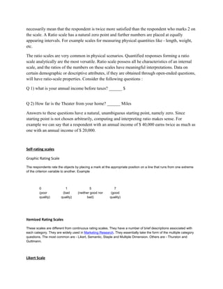 necessarily mean that the respondent is twice more satisfied than the respondent who marks 2 on
the scale. A Ratio scale has a natural zero point and further numbers are placed at equally
appearing intervals. For example scales for measuring physical quantities like - length, weight,
etc.

The ratio scales are very common in physical scenarios. Quantified responses forming a ratio
scale analytically are the most versatile. Ratio scale possess all he characteristics of an internal
scale, and the ratios of the numbers on these scales have meaningful interpretations. Data on
certain demographic or descriptive attributes, if they are obtained through open-ended questions,
will have ratio-scale properties. Consider the following questions :

Q 1) what is your annual income before taxes? ______ $


Q 2) How far is the Theater from your home? ______ Miles

Answers to these questions have a natural, unambiguous starting point, namely zero. Since
starting point is not chosen arbitrarily, computing and interpreting ratio makes sense. For
example we can say that a respondent with an annual income of $ 40,000 earns twice as much as
one with an annual income of $ 20,000.



Self-rating scales

Graphic Rating Scale

The respondents rate the objects by placing a mark at the appropriate position on a line that runs from one extreme
of the criterion variable to another. Example




         0                 1                5               7
         (poor           (bad      (neither good nor      (good
         quality)       quality)          bad)           quality)




Itemized Rating Scales

These scales are different from continuous rating scales. They have a number of brief descriptions associated with
each category. They are widely used in Marketing Research. They essentially take the form of the multiple category
questions. The most common are - Likert, Semantic, Staple and Multiple Dimension. Others are - Thurston and
Guttmann.




Likert Scale
 