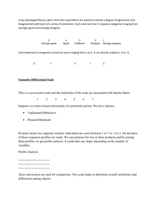 It was developed Rensis Likert. Here the respondents are asked to indicate a degree of agreement and
disagreement with each of a series of statement. Each scale item has 5 response categories ranging from
strongly agree and strongly disagree.



                             5            4            3             2      1
                       Strongly agree   Agree     Indifferent    Disagree   Strongly disagree



Each statement is assigned a numerical score ranging from 1 to 5. It can also be scaled as -2 to +2.


              -2               -1                 0             1           2




Semantic Differential Scale



This is a seven point scale and the end points of the scale are associated with bipolar labels.

                   1       2        3    4       5        6         7

Suppose we want to know personality of a particular person. We have options-

    •    Unpleasant/Submissive

    •    Pleasant/Dominant



Bi-polar means two opposite streams. Individual can score between 1 to 7 or -3 to 3. On the basis
of these responses profiles are made. We can analyses for two or three products and by joining
these profiles we get profile analysis. It could take any shape depending on the number of
variables.

Profile Analysis

---------------/---------------
----------/--------------------
--------/----------------------

Mean and median are used for comparison. This scale helps to determine overall similarities and
differences among objects.
 