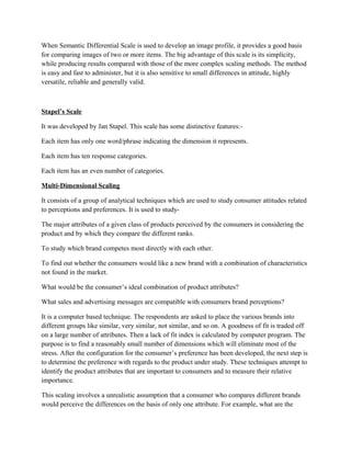 When Semantic Differential Scale is used to develop an image profile, it provides a good basis
for comparing images of two or more items. The big advantage of this scale is its simplicity,
while producing results compared with those of the more complex scaling methods. The method
is easy and fast to administer, but it is also sensitive to small differences in attitude, highly
versatile, reliable and generally valid.



Stapel’s Scale

It was developed by Jan Stapel. This scale has some distinctive features:-

Each item has only one word/phrase indicating the dimension it represents.

Each item has ten response categories.

Each item has an even number of categories.

Multi-Dimensional Scaling

It consists of a group of analytical techniques which are used to study consumer attitudes related
to perceptions and preferences. It is used to study-

The major attributes of a given class of products perceived by the consumers in considering the
product and by which they compare the different ranks.

To study which brand competes most directly with each other.

To find out whether the consumers would like a new brand with a combination of characteristics
not found in the market.

What would be the consumer’s ideal combination of product attributes?

What sales and advertising messages are compatible with consumers brand perceptions?

It is a computer based technique. The respondents are asked to place the various brands into
different groups like similar, very similar, not similar, and so on. A goodness of fit is traded off
on a large number of attributes. Then a lack of fit index is calculated by computer program. The
purpose is to find a reasonably small number of dimensions which will eliminate most of the
stress. After the configuration for the consumer’s preference has been developed, the next step is
to determine the preference with regards to the product under study. These techniques attempt to
identify the product attributes that are important to consumers and to measure their relative
importance.

This scaling involves a unrealistic assumption that a consumer who compares different brands
would perceive the differences on the basis of only one attribute. For example, what are the
 