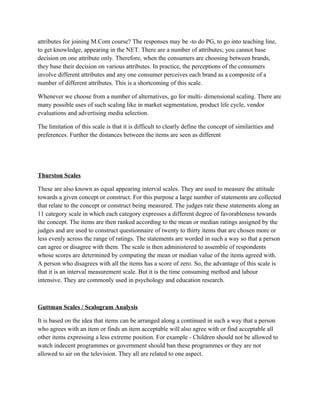 attributes for joining M.Com course? The responses may be -to do PG, to go into teaching line,
to get knowledge, appearing in the NET. There are a number of attributes; you cannot base
decision on one attribute only. Therefore, when the consumers are choosing between brands,
they base their decision on various attributes. In practice, the perceptions of the consumers
involve different attributes and any one consumer perceives each brand as a composite of a
number of different attributes. This is a shortcoming of this scale.

Whenever we choose from a number of alternatives, go for multi- dimensional scaling. There are
many possible uses of such scaling like in market segmentation, product life cycle, vendor
evaluations and advertising media selection.

The limitation of this scale is that it is difficult to clearly define the concept of similarities and
preferences. Further the distances between the items are seen as different




Thurston Scales

These are also known as equal appearing interval scales. They are used to measure the attitude
towards a given concept or construct. For this purpose a large number of statements are collected
that relate to the concept or construct being measured. The judges rate these statements along an
11 category scale in which each category expresses a different degree of favorableness towards
the concept. The items are then ranked according to the mean or median ratings assigned by the
judges and are used to construct questionnaire of twenty to thirty items that are chosen more or
less evenly across the range of ratings. The statements are worded in such a way so that a person
can agree or disagree with them. The scale is then administered to assemble of respondents
whose scores are determined by computing the mean or median value of the items agreed with.
A person who disagrees with all the items has a score of zero. So, the advantage of this scale is
that it is an interval measurement scale. But it is the time consuming method and labour
intensive. They are commonly used in psychology and education research.



Guttman Scales / Scalogram Analysis

It is based on the idea that items can be arranged along a continued in such a way that a person
who agrees with an item or finds an item acceptable will also agree with or find acceptable all
other items expressing a less extreme position. For example - Children should not be allowed to
watch indecent programmes or government should ban these programmes or they are not
allowed to air on the television. They all are related to one aspect.
 