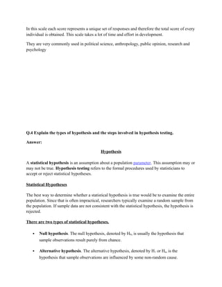 In this scale each score represents a unique set of responses and therefore the total score of every
individual is obtained. This scale takes a lot of time and effort in development.

They are very commonly used in political science, anthropology, public opinion, research and
psychology




Q.4 Explain the types of hypothesis and the steps involved in hypothesis testing.

Answer:

                                            Hypothesis

A statistical hypothesis is an assumption about a population parameter. This assumption may or
may not be true. Hypothesis testing refers to the formal procedures used by statisticians to
accept or reject statistical hypotheses.

Statistical Hypotheses

The best way to determine whether a statistical hypothesis is true would be to examine the entire
population. Since that is often impractical, researchers typically examine a random sample from
the population. If sample data are not consistent with the statistical hypothesis, the hypothesis is
rejected.

There are two types of statistical hypotheses.

      Null hypothesis. The null hypothesis, denoted by H0, is usually the hypothesis that
       sample observations result purely from chance.

      Alternative hypothesis. The alternative hypothesis, denoted by H1 or Ha, is the
       hypothesis that sample observations are influenced by some non-random cause.
 