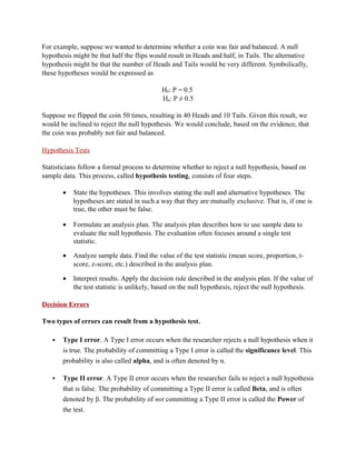 For example, suppose we wanted to determine whether a coin was fair and balanced. A null
hypothesis might be that half the flips would result in Heads and half, in Tails. The alternative
hypothesis might be that the number of Heads and Tails would be very different. Symbolically,
these hypotheses would be expressed as

                                            H0: P = 0.5
                                            Ha: P ≠ 0.5

Suppose we flipped the coin 50 times, resulting in 40 Heads and 10 Tails. Given this result, we
would be inclined to reject the null hypothesis. We would conclude, based on the evidence, that
the coin was probably not fair and balanced.

Hypothesis Tests

Statisticians follow a formal process to determine whether to reject a null hypothesis, based on
sample data. This process, called hypothesis testing, consists of four steps.

       •   State the hypotheses. This involves stating the null and alternative hypotheses. The
           hypotheses are stated in such a way that they are mutually exclusive. That is, if one is
           true, the other must be false.

       •   Formulate an analysis plan. The analysis plan describes how to use sample data to
           evaluate the null hypothesis. The evaluation often focuses around a single test
           statistic.

       •   Analyze sample data. Find the value of the test statistic (mean score, proportion, t-
           score, z-score, etc.) described in the analysis plan.

       •   Interpret results. Apply the decision rule described in the analysis plan. If the value of
           the test statistic is unlikely, based on the null hypothesis, reject the null hypothesis.

Decision Errors

Two types of errors can result from a hypothesis test.

      Type I error. A Type I error occurs when the researcher rejects a null hypothesis when it
       is true. The probability of committing a Type I error is called the significance level. This
       probability is also called alpha, and is often denoted by α.

      Type II error. A Type II error occurs when the researcher fails to reject a null hypothesis
       that is false. The probability of committing a Type II error is called Beta, and is often
       denoted by β. The probability of not committing a Type II error is called the Power of
       the test.
 