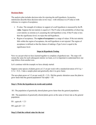 Decision Rules

The analysis plan includes decision rules for rejecting the null hypothesis. In practice,
statisticians describe these decision rules in two ways - with reference to a P-value or with
reference to a region of acceptance.

      P-value. The strength of evidence in support of a null hypothesis is measured by the P-
       value. Suppose the test statistic is equal to S. The P-value is the probability of observing
       a test statistic as extreme as S, assuming the null hypotheis is true. If the P-value is less
       than the significance level, we reject the null hypothesis.
      Region of acceptance. The region of acceptance is a range of values. If the test statistic
       falls within the region of acceptance, the null hypothesis is not rejected. The region of
       acceptance is defined so that the chance of making a Type I error is equal to the
       significance level.

                                   Steps in Hypothesis Testing

Now we can put what we have learned together to complete a hypothesis test. The steps will
remain the same for each subsequent statistic we learn, so it is important to understand how one
step follows from another now.

Let’s continue with the example we have already started:

Suppose some species of plants grows at 2.3 cm per week with a standard deviation of 0.3 (µ =
2.3 σ = 0.3). I take a sample plant and genetically alter it to grow faster.

The new plant grows at 3.2 cm per week (X = 3.2). Did the genetic alteration cause the plant to
grow faster than the general population? Set alpha = .05.


Step 1: Write the hypotheses in words and symbols


H1: The population of genetically altered plants grows faster than the general population.

 H0: The population of genetically altered plants grows at the same or lower rate as the general
population.

H1: µgen.alt. > 2.3

H0: µgen.alt < 2.3


Step 2: Find the critical value for the test
 