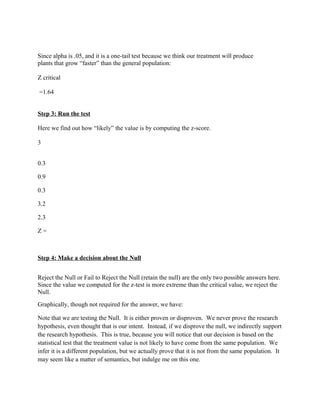Since alpha is .05, and it is a one-tail test because we think our treatment will produce
plants that grow “faster” than the general population:

Z critical

=1.64


Step 3: Run the test

Here we find out how “likely” the value is by computing the z-score.

3


0.3

0.9

0.3

3.2

2.3

Z=



Step 4: Make a decision about the Null


Reject the Null or Fail to Reject the Null (retain the null) are the only two possible answers here.
Since the value we computed for the z-test is more extreme than the critical value, we reject the
Null.
Graphically, though not required for the answer, we have:

Note that we are testing the Null. It is either proven or disproven. We never prove the research
hypothesis, even thought that is our intent. Instead, if we disprove the null, we indirectly support
the research hypothesis. This is true, because you will notice that our decision is based on the
statistical test that the treatment value is not likely to have come from the same population. We
infer it is a different population, but we actually prove that it is not from the same population. It
may seem like a matter of semantics, but indulge me on this one.
 