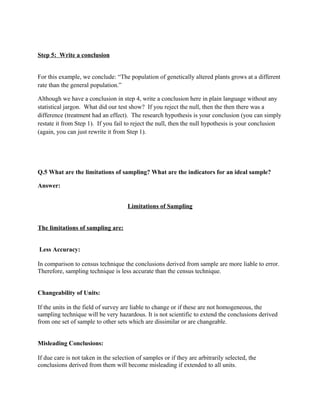 Step 5: Write a conclusion


For this example, we conclude: “The population of genetically altered plants grows at a different
rate than the general population.”

Although we have a conclusion in step 4, write a conclusion here in plain language without any
statistical jargon. What did our test show? If you reject the null, then the then there was a
difference (treatment had an effect). The research hypothesis is your conclusion (you can simply
restate it from Step 1). If you fail to reject the null, then the null hypothesis is your conclusion
(again, you can just rewrite it from Step 1).




Q.5 What are the limitations of sampling? What are the indicators for an ideal sample?

Answer:


                                      Limitations of Sampling


The limitations of sampling are:


Less Accuracy:

In comparison to census technique the conclusions derived from sample are more liable to error.
Therefore, sampling technique is less accurate than the census technique.


Changeability of Units:

If the units in the field of survey are liable to change or if these are not homogeneous, the
sampling technique will be very hazardous. It is not scientific to extend the conclusions derived
from one set of sample to other sets which are dissimilar or are changeable.


Misleading Conclusions:

If due care is not taken in the selection of samples or if they are arbitrarily selected, the
conclusions derived from them will become misleading if extended to all units.
 