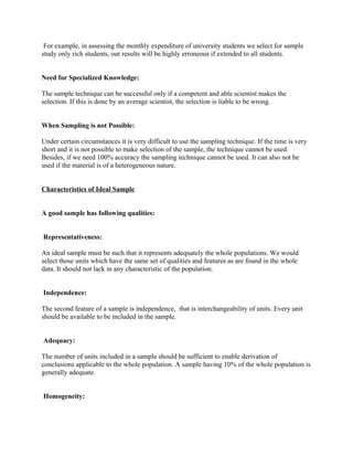 For example, in assessing the monthly expenditure of university students we select for sample
study only rich students, our results will be highly erroneous if extended to all students.


Need for Specialized Knowledge:

The sample technique can be successful only if a competent and able scientist makes the
selection. If this is done by an average scientist, the selection is liable to be wrong.


When Sampling is not Possible:

Under certain circumstances it is very difficult to use the sampling technique. If the time is very
short and it is not possible to make selection of the sample, the technique cannot be used.
Besides, if we need 100% accuracy the sampling technique cannot be used. It can also not be
used if the material is of a heterogeneous nature.


Characteristics of Ideal Sample


A good sample has following qualities:


Representativeness:

An ideal sample must be such that it represents adequately the whole populations. We would
select those units which have the same set of qualities and features as are found in the whole
data. It should not lack in any characteristic of the population.


Independence:

The second feature of a sample is independence, that is interchangeability of units. Every unit
should be available to be included in the sample.


Adequacy:

The number of units included in a sample should be sufficient to enable derivation of
conclusions applicable to the whole population. A sample having 10% of the whole population is
generally adequate.


Homogeneity:
 