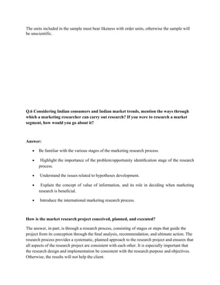The units included in the sample must bear likeness with order units, otherwise the sample will
be unscientific.




Q.6 Considering Indian consumers and Indian market trends, mention the ways through
which a marketing researcher can carry out research? If you were to research a market
segment, how would you go about it?



Answer:

   •   Be familiar with the various stages of the marketing research process.

   •    Highlight the importance of the problem/opportunity identiﬁcation stage of the research
       process.

   •    Understand the issues related to hypotheses development.

   •    Explain the concept of value of information, and its role in deciding when marketing
       research is beneﬁcial.

   •    Introduce the international marketing research process.



How is the market research project conceived, planned, and executed?

The answer, in part, is through a research process, consisting of stages or steps that guide the
project from its conception through the ﬁnal analysis, recommendation, and ultimate action. The
research process provides a systematic, planned approach to the research project and ensures that
all aspects of the research project are consistent with each other. It is especially important that
the research design and implementation be consistent with the research purpose and objectives.
Otherwise, the results will not help the client.
 