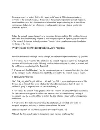 The research process is described in this chapter and Chapter 4. This chapter provides an
overview of the research process, a discussion of the research purpose and research objectives,
and a consideration of the value of research information. Negative ﬁndings are as valuable as
positive ones. In fact, they are often more revealing, as they provide valuable insight into
customers’ psyches.



Today, the research process has evolved to encompass decision making. This combined process
transforms mundane marketing research to marketing intelligence. Chapter 4 gives an overview
of the research design and its implementation. Together, these two chapters are the foundation
for the rest of the book.

OVERVIEW OF THE MARKETING RESEARCH PROCESS



Research studies evolve through a series of steps, each representing the answer to a key question.

1. Why should we do research? This establishes the research purpose as seen by the management
team that will be using the results. This step requires understanding the decisions to be made and
the problems or opportunities to be diagnosed.

2. What research should be done? Here the management purpose is translated into objectives that
tell the managers exactly what questions need to be answered by the research study or project.

3. RESEARCH PROCESS

JWCL214_c03_050-078.qxd 9/19/09 11:40 AM Page 503. Is it worth doing the research? The
decision has to be made here about whether the value of the information that will likely be
obtained is going to be greater than the cost of collecting it.

4. How should the research be designed to achieve the research objectives? Design issues include
the choice of research approach—reliance on secondary data versus conducting a survey or
experiment—and the speciﬁcs of how to collect the data. Chapter 4 deals with how to approach
these issues.

5. What will we do with the research? Once the data have been collected, how will it be
analyzed, interpreted, and used to make recommendations for action?

The necessary steps are linked in a sequential process (see Figure 3-1).

Although the steps usually occur in this general order, we must emphasize that
 