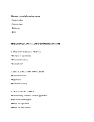 Planning system Information system

• Strategic plans

• Tactical plans

• Databases

• DSS




MARKETING PLANNING AND INFORMATION SYSTEM



1. AGREE ON RESEARCH PROCESS

• Problems or opportunities

• Decision alternatives

• Research users



2. ESTABLISH RESEARCH OBJECTIVES

• Research questions

• Hypotheses

• Boundaries of study



3. DESIGN THE RESEARCH

• Choose among alternative research approaches

• Specify the sampling plan

• Design the experiment

• Design the questionnaire
 