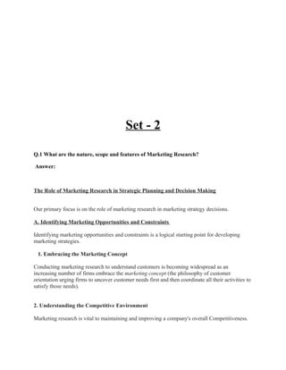 Set - 2

Q.1 What are the nature, scope and features of Marketing Research?

Answer:



The Role of Marketing Research in Strategic Planning and Decision Making


Our primary focus is on the role of marketing research in marketing strategy decisions.

A. Identifying Marketing Opportunities and Constraints

Identifying marketing opportunities and constraints is a logical starting point for developing
marketing strategies.

 1. Embracing the Marketing Concept

Conducting marketing research to understand customers is becoming widespread as an
increasing number of firms embrace the marketing concept (the philosophy of customer
orientation urging firms to uncover customer needs first and then coordinate all their activities to
satisfy those needs).


2. Understanding the Competitive Environment

Marketing research is vital to maintaining and improving a company's overall Competitiveness.
 