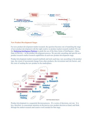 New Product Development Stages

For new product development market research, the question becomes one of matching the stage
of new product development with the right creative or product market research method. We use
the Marketing Intelligence Platform to guide the use of the three forms of Intelligence --Ideas,
Data, & Drivers -- to the product development process. We provide consulting and specific new
product research market research capabillities at each new product development stage.
Product development market research methods and tools used may vary according to the product
type, the extent of incremental change from other products, the investment and risk factors, and
the costs of seeding the new product in the marketplace.




Product development is a sequential decision process. It's a series of decisions, not one. It is
key, therefore, to concentrate attention on the precise new product decision at hand, and think
through the market research and creative tools needed for that stage.
 