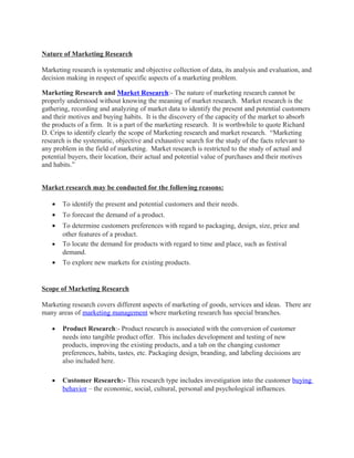 Nature of Marketing Research

Marketing research is systematic and objective collection of data, its analysis and evaluation, and
decision making in respect of specific aspects of a marketing problem.

Marketing Research and Market Research:- The nature of marketing research cannot be
properly understood without knowing the meaning of market research. Market research is the
gathering, recording and analyzing of market data to identify the present and potential customers
and their motives and buying habits. It is the discovery of the capacity of the market to absorb
the products of a firm. It is a part of the marketing research. It is worthwhile to quote Richard
D. Crips to identify clearly the scope of Marketing research and market research. “Marketing
research is the systematic, objective and exhaustive search for the study of the facts relevant to
any problem in the field of marketing. Market research is restricted to the study of actual and
potential buyers, their location, their actual and potential value of purchases and their motives
and habits.”


Market research may be conducted for the following reasons:

   •   To identify the present and potential customers and their needs.
   •   To forecast the demand of a product.
   •   To determine customers preferences with regard to packaging, design, size, price and
       other features of a product.
   •   To locate the demand for products with regard to time and place, such as festival
       demand.
   •   To explore new markets for existing products.


Scope of Marketing Research

Marketing research covers different aspects of marketing of goods, services and ideas. There are
many areas of marketing management where marketing research has special branches.

   •   Product Research:- Product research is associated with the conversion of customer
       needs into tangible product offer. This includes development and testing of new
       products, improving the existing products, and a tab on the changing customer
       preferences, habits, tastes, etc. Packaging design, branding, and labeling decisions are
       also included here.

   •   Customer Research:- This research type includes investigation into the customer buying
       behavior – the economic, social, cultural, personal and psychological influences.
 