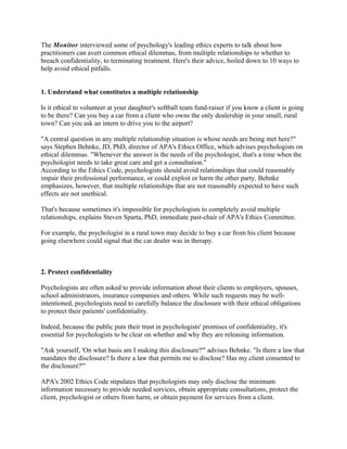The Monitor interviewed some of psychology's leading ethics experts to talk about how
practitioners can avert common ethical dilemmas, from multiple relationships to whether to
breach confidentiality, to terminating treatment. Here's their advice, boiled down to 10 ways to
help avoid ethical pitfalls.


1. Understand what constitutes a multiple relationship

Is it ethical to volunteer at your daughter's softball team fund-raiser if you know a client is going
to be there? Can you buy a car from a client who owns the only dealership in your small, rural
town? Can you ask an intern to drive you to the airport?

"A central question in any multiple relationship situation is whose needs are being met here?"
says Stephen Behnke, JD, PhD, director of APA's Ethics Office, which advises psychologists on
ethical dilemmas. "Whenever the answer is the needs of the psychologist, that's a time when the
psychologist needs to take great care and get a consultation."
According to the Ethics Code, psychologists should avoid relationships that could reasonably
impair their professional performance, or could exploit or harm the other party. Behnke
emphasizes, however, that multiple relationships that are not reasonably expected to have such
effects are not unethical.

That's because sometimes it's impossible for psychologists to completely avoid multiple
relationships, explains Steven Sparta, PhD, immediate past-chair of APA's Ethics Committee.

For example, the psychologist in a rural town may decide to buy a car from his client because
going elsewhere could signal that the car dealer was in therapy.



2. Protect confidentiality

Psychologists are often asked to provide information about their clients to employers, spouses,
school administrators, insurance companies and others. While such requests may be well-
intentioned, psychologists need to carefully balance the disclosure with their ethical obligations
to protect their patients' confidentiality.

Indeed, because the public puts their trust in psychologists' promises of confidentiality, it's
essential for psychologists to be clear on whether and why they are releasing information.

"Ask yourself, 'On what basis am I making this disclosure?'" advises Behnke. "Is there a law that
mandates the disclosure? Is there a law that permits me to disclose? Has my client consented to
the disclosure?'"

APA's 2002 Ethics Code stipulates that psychologists may only disclose the minimum
information necessary to provide needed services, obtain appropriate consultations, protect the
client, psychologist or others from harm, or obtain payment for services from a client.
 