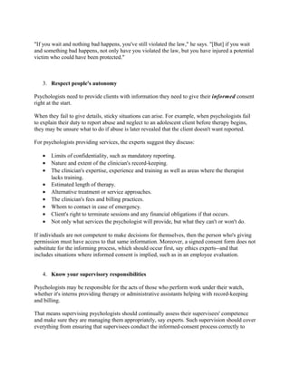 "If you wait and nothing bad happens, you've still violated the law," he says. "[But] if you wait
and something bad happens, not only have you violated the law, but you have injured a potential
victim who could have been protected."



   3. Respect people's autonomy

Psychologists need to provide clients with information they need to give their informed consent
right at the start.

When they fail to give details, sticky situations can arise. For example, when psychologists fail
to explain their duty to report abuse and neglect to an adolescent client before therapy begins,
they may be unsure what to do if abuse is later revealed that the client doesn't want reported.

For psychologists providing services, the experts suggest they discuss:

   •   Limits of confidentiality, such as mandatory reporting.
   •   Nature and extent of the clinician's record-keeping.
   •   The clinician's expertise, experience and training as well as areas where the therapist
       lacks training.
   •   Estimated length of therapy.
   •   Alternative treatment or service approaches.
   •   The clinician's fees and billing practices.
   •   Whom to contact in case of emergency.
   •   Client's right to terminate sessions and any financial obligations if that occurs.
   •   Not only what services the psychologist will provide, but what they can't or won't do.

If individuals are not competent to make decisions for themselves, then the person who's giving
permission must have access to that same information. Moreover, a signed consent form does not
substitute for the informing process, which should occur first, say ethics experts--and that
includes situations where informed consent is implied, such as in an employee evaluation.


   4. Know your supervisory responsibilities

Psychologists may be responsible for the acts of those who perform work under their watch,
whether it's interns providing therapy or administrative assistants helping with record-keeping
and billing.

That means supervising psychologists should continually assess their supervisees' competence
and make sure they are managing them appropriately, say experts. Such supervision should cover
everything from ensuring that supervisees conduct the informed-consent process correctly to
 