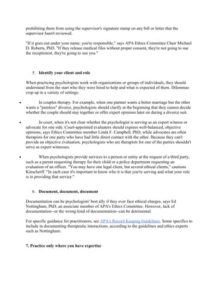prohibiting them from using the supervisor's signature stamp on any bill or letter that the
    supervisor hasn't reviewed.

    "If it goes out under your name, you're responsible," says APA Ethics Committee Chair Michael
    D. Roberts, PhD. "If they release medical files without proper consent, they're not going to sue
    the receptionist, they're going to sue you."



       5. Identify your client and role

    When practicing psychologists work with organizations or groups of individuals, they should
    understand from the start who they were hired to help and what is expected of them. Dilemmas
    crop up in a variety of settings:

•          In couples therapy. For example, when one partner wants a better marriage but the other
    wants a "painless" divorce, psychologists should clarify at the beginning that they cannot decide
    whether the couple should stay together or offer expert opinions later on during a divorce suit.

•           In court, when it's not clear whether the psychologist is serving as an expert witness or
    advocate for one side. Court-appointed evaluators should express well-balanced, objective
    opinions, says Ethics Committee member Linda F. Campbell, PhD, while advocates are often
    therapists for one party who have had little direct contact with the other. Because they can't
    provide an objective evaluation, psychologists who are therapists for one of the parties shouldn't
    serve as expert witnesses.

•           When psychologists provide services to a person or entity at the request of a third party,
    such as a parent requesting therapy for their child or a police department requesting an
    evaluation of an officer. "You may have one legal client, but several ethical clients," cautions
    Kinscherff. "In each case it's important to know who it is that you're serving and what your role
    is in providing that service."


       6. Document, document, document

    Documentation can be psychologists' best ally if they ever face ethical charges, says Ed
    Nottingham, PhD, an associate member of APA's Ethics Committee. However, lack of
    documentation--or the wrong kind of documentation--can be detrimental.

    For specific guidance for practitioners, see APA's Record Keeping Guidelines. Some specifics to
    include in documenting therapeutic interactions, according to the guidelines and ethics experts
    such as Nottingham:


    7. Practice only where you have expertise
 