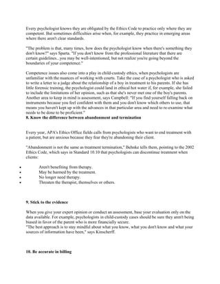 Every psychologist knows they are obligated by the Ethics Code to practice only where they are
    competent. But sometimes difficulties arise when, for example, they practice in emerging areas
    where there aren't clear standards.

    "The problem is that, many times, how does the psychologist know when there's something they
    don't know?" says Sparta. "If you don't know from the professional literature that there are
    certain guidelines...you may be well-intentioned, but not realize you're going beyond the
    boundaries of your competence."

    Competence issues also come into a play in child-custody ethics, when psychologists are
    unfamiliar with the nuances of working with courts. Take the case of a psychologist who is asked
    to write a letter to a judge about the relationship of a boy in treatment to his parents. If she has
    little forensic training, the psychologist could land in ethical hot water if, for example, she failed
    to include the limitations of her opinion, such as that she's never met one of the boy's parents.
    Another area to keep in mind is assessment, says Campbell: "If you find yourself falling back on
    instruments because you feel confident with them and you don't know which others to use, that
    means you haven't kept up with the advances in that particular area and need to re-examine what
    needs to be done to be proficient."
    8. Know the difference between abandonment and termination


    Every year, APA's Ethics Office fields calls from psychologists who want to end treatment with
    a patient, but are anxious because they fear they're abandoning their client.

    "Abandonment is not the same as treatment termination," Behnke tells them, pointing to the 2002
    Ethics Code, which says in Standard 10.10 that psychologists can discontinue treatment when
    clients:

•          Aren't benefiting from therapy.
•          May be harmed by the treatment.
•          No longer need therapy.
•          Threaten the therapist, themselves or others.



    9. Stick to the evidence

    When you give your expert opinion or conduct an assessment, base your evaluation only on the
    data available. For example, psychologists in child-custody cases should be sure they aren't being
    biased in favor of the parent who is more financially secure.
    "The best approach is to stay mindful about what you know, what you don't know and what your
    sources of information have been," says Kinscherff.



    10. Be accurate in billing
 