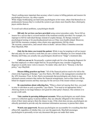 There's nothing more important than accuracy when it comes to billing patients and insurers for
    psychological services, say ethics experts.
    While sloppy bookkeeping can land some psychologists in hot water, others find themselves in
    predicaments because they've worked the system to get clients more benefits than a third-party
    payor entitles them to.

    To avoid such ethical problems, a psychologist should:

•           Bill only for services you have provided using correct procedure codes. Never bill an
    insurer for a service that is covered instead of the treatment actually provided. For example, it's
    improper to bill for individual therapy instead of couples therapy, for therapy instead of
    psychological testing or for psychoeducational tests as if they were health-related. Moreover,
    don't bill the insurance company when clients miss appointments; bill the client.
    "Be accurate, conservative, and consult when in doubt," advises Ethics Committee associate
    Peter Mayfield, PhD.

•           Only list the dates you treated the patient. While it may be tempting to tell an insurer
    that only pays for one session a week that you saw a client two Mondays in a row instead of the
    Monday and Friday you actually met, psychologists should never "fudge" a treatment date.

•           Call it as you see it. Occasionally, a patient might ask for a less damaging diagnosis for
    fear that employers or others might find out. Or psychologists may consider exaggerating
    diagnoses to justify more visits to insurers. No matter what, don't do it: "Honesty is the best
    policy," says Mayfield.

•           Discuss billing practices up front. "All of the financial policies need to be told to the
    client at the beginning of therapy," says Eric Harris, JD, EdD, a risk management consultant for
    the APA Insurance Trust. In fact, Harris recommends that psychologists ask clients to sign
    informed-consent contracts that outline the financial arrangements, such as that clients will be
    billed for skipped sessions and they must pay for the services if the insurer refuses coverage.

•           Be conscientious about collecting fees. "When a client isn't paying their fees, you need
    to raise it with them as early as possible," says Harris. "You need to set appropriate limits."
    Allowing clients to run large balances isn't good for either party's finances. One solution is to
    accept credit cards.

•           Take caution in pursuing delinquent accounts. When psychologists use small claims
    court or a collection agency to pursue debtors, they are ethically obligated to first inform the
    client of their intent and give them the chance to pay. If the client does not pay, psychologists are
    ethically permitted to provide only the minimum information necessary to pursue their claim.

•           Watch your paperwork. Because psychologists are accountable for everything that their
    offices bill, regardless of whether they ever saw the paperwork, Mayfield encourages
    psychologists to personally review any document that goes out under their name.
 