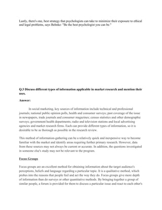 Lastly, there's one, best strategy that psychologists can take to minimize their exposure to ethical
and legal problems, says Behnke: "Be the best psychologist you can be."




Q.3 Discuss different types of information applicable in market research and mention their
uses.

Answer:

       In social marketing, key sources of information include technical and professional
journals; national public opinion polls, health and consumer surveys; past coverage of the issue
in newspapers, trade journals and consumer magazines; census statistics and other demographic
surveys; government health departments; radio and television stations and local advertising
agencies and market research firms. Each can provide different types of information, so it is
desirable to be as thorough as possible in the research review.

This method of information-gathering can be a relatively quick and inexpensive way to become
familiar with the market and identify areas requiring further primary research. However, data
from these sources may not always be current or accurate. In addition, the questions investigated
in someone else's study may not be relevant to the program.

Focus Groups

Focus groups are an excellent method for obtaining information about the target audience's
perceptions, beliefs and language regarding a particular topic. It is a qualitative method, which
probes into the reasons that people feel and act the way they do. Focus groups give more depth
of information than do surveys or other quantitative methods. By bringing together a group of
similar people, a forum is provided for them to discuss a particular issue and react to each other's
 