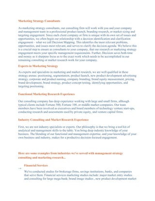 Marketing Strategy Consultants

As marketing strategy consultants, our consulting firm will work with you and your company
and management team in a professional product launch, branding research, or market sizing and
targeting engagement. Since each client company or firm is unique with its own set of issues and
opportunities, we often begin our relationship with a decision identification and clarification
engagement – what we call Decision Mapping. This identifies the most relevant problems,
opportunities, and issues most relevant, and serves to clarify the decision agenda. We believe this
is a crucial step to ensure as consultants to your company, that our research or marketing strategy
engagement meets your specific management requirements. Further, Decision saves both time
and money as it sharpens focus as to the exact work which needs to be accomplished in our
remaining consulting or market research work for your company.
Experts in Marketing Strategy
As experts and specialists in marketing and market research, we are well qualified in these
strategy arenas: positioning, segmentation, product launch, new product development advertising
strategy, corporate and product naming, company branding, brand equity measurement, pricing,
brand development, brand strategy, product concept testing, identifying opportunities, and
targeting positioning.

Functional Marketing Research Experience

Our consulting company has deep experience working with large and small firms, although
typical clients include Fortune 500, Fortune 100, or middle market companies. Our team
members have been involved as executives and board members of technology venture start-ups,
conducting research and assessments used by private equity, and venture capital firms.

Industry Consulting and Market Research Experience

First, we are not industry specialists or experts. Our philosophy is that we bring a tool kit of
analytical and management skills to the table. You bring deep industry knowledge of your
business. The blending of our functional and management expertise, and your knowledge of your
own business and industry, makes for a productive decision-focused engagement.




Here are some examples from industries we've served with management strategy
consulting and marketing research...

    Financial Services
→
    We've conducted studies for brokerage firms, savings institutions, banks, and companies
    that serve them. Financial services marketing studies include: major market entry studies
    and consulting for large mega-bank; brand image studies , new product development market
 