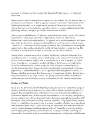 comments in a directed way that is not possible through individual interviews or participant
observation.

Focus groups are used often throughout the social marketing process, from the planning stages to
development and refinement of the message and materials. In situations where time and cost are
important considerations, focus groups may be the most efficient method of data collection.
Among their many uses are: generating ideas about services or products, and pretesting product
positioning, message concepts or pre finished communication materials.

A focus group generally consists of eight to ten unacquainted participants, who are fairly similar
to each other in terms of sex, age, ethnic background, risk factors and other relevant
characteristics related to the target audience. The group is led by a trained moderator, who poses
open-ended questions from a discussion outline and tries to involve everyone in the discussion.
This occurs in a comfortable, non-threatening environment where participants are encouraged to
speak what's on their minds, especially if it is different than what other people are saying. The
discussion is usually recorded on audio or video tape, and lasts one to two hours.

Although focus groups are an excellent technique for obtaining qualitative information from
several respondents at once, there are some disadvantages to the method. First, people may be
reticent to discuss sensitive subjects, such as sexual behavior, in front of a group. For certain
topics, it may be more appropriate to conduct individual in-depth interviews, which use the
qualitative probing questions of focus groups, but afford more privacy to the respondent.
Another disadvantage is that focus group results are not directly projectable back to the target
population (i.e., one can't report that "2 out of 5 gay men don't want to practice safer sex...").
However, after hearing the same thing from a number of participants, it is likely that their views
are common to many in the target audience. The qualitative nature of the research and small
sample sizes preclude the use of focus group results as baseline data for program evaluation.

Baseline KAP Study

Based upon the information unearthed by the secondary research review and/or focus groups, it
should be possible to narrow down the scope of the problem. Prior to the implementation of a
program, data are needed regarding audience awareness, knowledge, attitudes and behaviors
related to the program issue. In order to guide the development of the marketing strategy and to
provide a baseline from which to determine whether the program accomplishes its goals, a KAP
(knowledge, attitudes and practices) study should be conducted. Using the preliminary research,
the survey is drafted and pre-tested in order to evaluate its validity, reliability and to identify any
other problems with its design. As with any survey, the interviewers must be trained, interviews
must be conducted and data must be entered and analyzed. This can be an expensive and time-
consuming undertaking. However, this type of survey can be very useful for identifying and
understanding the audience better in terms of their demographics, psychographics and behaviors.
 