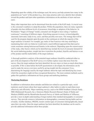 Depending upon the validity of the technique used, the survey can help estimate how many in the
population are "users" of the product (e.g., how many practice safer sex), identify their attitudes
toward the product and learn other quantitative information on the attributes of users and non-
users.

Many other important facts can be determined from the results of the KAP study. A crucial issue
is the consumer's readiness to adopt the product. Within the population, there are many segments
of people who have different levels of awareness, knowledge or adoption of the behavior. In
Prochaska's "Stages of Change" model, consumers are thought to move along a "readiness
continuum," consisting of different stages--from being unaware to aware, to knowledgeable,
interested, motivated, ready-to-try, users, and then possibly non-users. The strategy that will be
used for the program depends upon the point on the continuum at which the majority of the
target audience is located. For example, gay males in San Francisco who may need help in
maintaining their safer sex behavior would merit a much different approach than that used to
create awareness among heterosexual females in the midwest. Depending upon the extensiveness
of the study, other factors which can be identified may include the level of consumer demand for
the social marketing product, insight into how to position the product, benefits and barriers to use
of the product and the media habits of the target audience.

A thorough qualitative analysis of the potential target audience should be conducted either as
part of the development of the KAP survey or to further explore issues that arose from the
survey. Once the target audience has been identified, the next step is to learn as much about them
as possible. If this is done before the KAP questionnaire is developed, the information can be
used to make the survey even more useful by giving insight into the consumers' lives,
determining the language used by the target audience about the topic and identifying key issues
which the researchers might not have recognized themselves. The most common methods used to
gather this qualitative information are focus groups and marketing databases.

Marketing Databases

In addition to information about attitudes and behaviors related to a particular topic, social
marketers need to know about their target audience's other habits in order to reach them most
effectively and efficiently. Major marketing surveys, such as the DDB Needham Lifestyle Study,
MRI (Mediamark Research, Inc.), Simmons Market Research Bureau's Study of Media and
Markets (SMRB) and the Mendelsohn Research Survey of Adults and Markets of Affluence,
provide a more in-depth understanding of target markets than standard demographic or consumer
surveys. They provide extensive information on demographics, consumer buying habits and use
of media. Another database, PRIZM, clusters similar types of consumers demographically, based
upon their zip codes. Once the target audience has been identified, the database can be used to
provide additional information about those people.
 