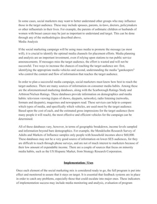 In some cases, social marketers may want to better understand other groups who may influence
 those in the target audience. These may include spouses, parents, in-laws, doctors, policymakers
 or other influentials in their lives. For example, the parents of asthmatic children or husbands of
 women with breast cancer may be just as important to understand and target. This can be done
 through any of the methodologies described above.
 Media Analysis

 If the social marketing campaign will be using mass media to promote the message (as most
 will), it is crucial to identify the optimal media channels for placement efforts. Media planning
 and analysis are an important investment, even if relying upon stations to run public service
 announcements. If messages miss the target audience, the effort is wasted and will not be
 successful. Two ways to increase the chances of reaching the target audience are: first,
 identifying the appropriate media vehicles and second, understanding the media "gatekeepers"
 who control the content and flow of information that reaches the target audience.

 In order to plan a successful media campaign, social marketers must know how best to reach the
 target audience. There are many sources of information on consumer media habits. Among these
 are the aforementioned marketing databases, along with the Scarborough Ratings Study and
 Arbitron/Nielsen Ratings. These databases provide information on demographics and media
 habits: television viewing (types of shows, dayparts, networks), radio listening (networks,
 formats and dayparts), magazines and newspapers read. These services can help to compare
 which types of media, and specifically which vehicles, are used most by the target audience.
 Based upon the cost of each, and the estimated gross impressions for the target audience (how
 many people it will reach), the most effective and efficient vehicles for the campaign can be
 determined.

 All of these databases vary, however, in terms of geographic breakdown, income levels sampled
 and information beyond bare demographics. For example, the Mendelsohn Research Survey of
 Adults and Markets of Influence samples only people with household incomes above $60,000.
 These databases may not be a very good source of information on lower-SES audiences, for they
 are difficult to reach through phone surveys, and are not of much interest to marketers because of
 their low amount of expendable income. There are a couple of sources that focus on minority
 media habits, such as the US Hispanic Market, from Strategy Research Corporation.


                                        Implementation / Uses

Once each element of the social marketing mix is considered ready to go, the full program is put into
effect and monitored to assure that it stays on target. It is essential that feedback systems are in place
in order to catch any problems, especially those that could escalate into major ones. These indicators
of implementation success may include media monitoring and analysis, evaluation of program
 