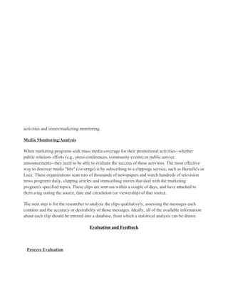 activities and issues/marketing monitoring.

Media Monitoring/Analysis

When marketing programs seek mass media coverage for their promotional activities--whether
public relations efforts (e.g., press conferences, community events) or public service
announcements--they need to be able to evaluate the success of these activities. The most effective
way to discover media "hits" (coverage) is by subscribing to a clippings service, such as Burrelle's or
Luce. These organizations scan tens of thousands of newspapers and watch hundreds of television
news programs daily, clipping articles and transcribing stories that deal with the marketing
program's specified topics. These clips are sent out within a couple of days, and have attached to
them a tag noting the source, date and circulation (or viewership) of that source.

The next step is for the researcher to analyze the clips qualitatively, assessing the messages each
contains and the accuracy or desirability of those messages. Ideally, all of the available information
about each clip should be entered into a database, from which a statistical analysis can be drawn.

                                     Evaluation and Feedback




 Process Evaluation
 