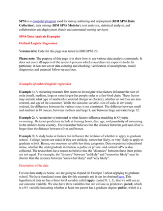 SPSS is a computer program used for survey authoring and deployment (IBM SPSS Data
Collection), data mining (IBM SPSS Modeler), text analytics, statistical analysis, and
collaboration and deployment (batch and automated scoring services).

SPSS Data Analysis Examples

Ordinal Logistic Regression

Version info: Code for this page was tested in IBM SPSS 20.

Please note: The purpose of this page is to show how to use various data analysis commands. It
does not cover all aspects of the research process which researchers are expected to do. In
particular, it does not cover data cleaning and checking, verification of assumptions, model
diagnostics and potential follow-up analyses.



Examples of ordered logistic regression

Example 1: A marketing research firm wants to investigate what factors influence the size of
soda (small, medium, large or extra large) that people order at a fast-food chain. These factors
may include what type of sandwich is ordered (burger or chicken), whether or not fries are also
ordered, and age of the consumer. While the outcome variable, size of soda, is obviously
ordered, the difference between the various sizes is not consistent. The differece between small
and medium is 10 ounces, between medium and large 8, and between large and extra large 12.

Example 2: A researcher is interested in what factors influence medaling in Olympic
swimming. Relevant predictors include at training hours, diet, age, and popularity of swimming
in the athlete's home country. The researcher believes that the distance between gold and silver is
larger than the distance between silver and bronze.

Example 3: A study looks at factors that influence the decision of whether to apply to graduate
school. College juniors are asked if they are unlikely, somewhat likely, or very likely to apply to
graduate school. Hence, our outcome variable has three categories. Data on parental educational
status, whether the undergraduate institution is public or private, and current GPA is also
collected. The researchers have reason to believe that the "distances" between these three points
are not equal. For example, the "distance" between "unlikely" and "somewhat likely" may be
shorter than the distance between "somewhat likely" and "very likely".

Description of the data

For our data analysis below, we are going to expand on Example 3 about applying to graduate
school. We have simulated some data for this example and it can be obtained here. This
hypothetical data set has a three level variable called apply (coded 0, 1, 2), that we will use as
our outcome variable. We also have three variables that we will use as predictors: pared, which
is a 0/1 variable indicating whether at least one parent has a graduate degree; public, which is a
 