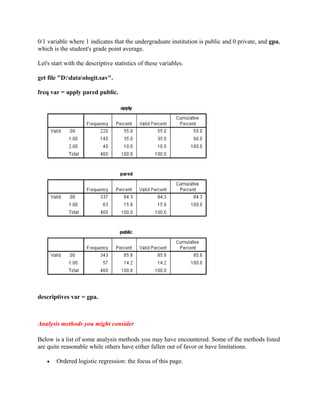 0/1 variable where 1 indicates that the undergraduate institution is public and 0 private, and gpa,
which is the student's grade point average.

Let's start with the descriptive statistics of these variables.

get file "D:dataologit.sav".

freq var = apply pared public.




descriptives var = gpa.



Analysis methods you might consider

Below is a list of some analysis methods you may have encountered. Some of the methods listed
are quite reasonable while others have either fallen out of favor or have limitations.

    •   Ordered logistic regression: the focus of this page.
 