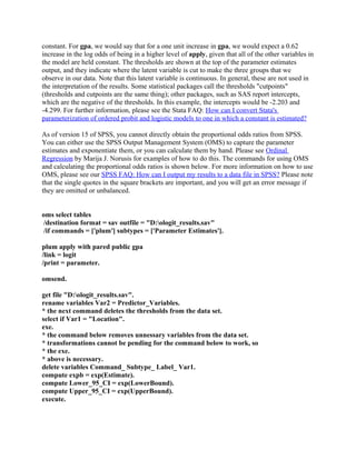 constant. For gpa, we would say that for a one unit increase in gpa, we would expect a 0.62
increase in the log odds of being in a higher level of apply, given that all of the other variables in
the model are held constant. The thresholds are shown at the top of the parameter estimates
output, and they indicate where the latent variable is cut to make the three groups that we
observe in our data. Note that this latent variable is continuous. In general, these are not used in
the interpretation of the results. Some statistical packages call the thresholds "cutpoints"
(thresholds and cutpoints are the same thing); other packages, such as SAS report intercepts,
which are the negative of the thresholds. In this example, the intercepts would be -2.203 and
-4.299. For further information, please see the Stata FAQ: How can I convert Stata's
parameterization of ordered probit and logistic models to one in which a constant is estimated?

As of version 15 of SPSS, you cannot directly obtain the proportional odds ratios from SPSS.
You can either use the SPSS Output Management System (OMS) to capture the parameter
estimates and exponentiate them, or you can calculate them by hand. Please see Ordinal
Regression by Marija J. Norusis for examples of how to do this. The commands for using OMS
and calculating the proportional odds ratios is shown below. For more information on how to use
OMS, please see our SPSS FAQ: How can I output my results to a data file in SPSS? Please note
that the single quotes in the square brackets are important, and you will get an error message if
they are omitted or unbalanced.


oms select tables
 /destination format = sav outfile = "D:ologit_results.sav"
 /if commands = ['plum'] subtypes = ['Parameter Estimates'].

plum apply with pared public gpa
/link = logit
/print = parameter.

omsend.

get file "D:ologit_results.sav".
rename variables Var2 = Predictor_Variables.
* the next command deletes the thresholds from the data set.
select if Var1 = "Location".
exe.
* the command below removes unnessary variables from the data set.
* transformations cannot be pending for the command below to work, so
* the exe.
* above is necessary.
delete variables Command_ Subtype_ Label_ Var1.
compute expb = exp(Estimate).
compute Lower_95_CI = exp(LowerBound).
compute Upper_95_CI = exp(UpperBound).
execute.
 