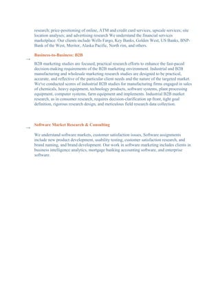research; price-positioning of online, ATM and credit card services, upscale services; site
    location analyses; and advertising research We understand the financial services
    marketplace. Our clients include Wells Fargo, Key Banks, Golden West, US Banks, BNP-
    Bank of the West, Meritor, Alaska Pacific, North rim, and others.

    Business-to-Business: B2B
→
    B2B marketing studies are focused, practical research efforts to enhance the fast-paced
    decision-making requirements of the B2B marketing environment. Industrial and B2B
    manufacturing and wholesale marketing research studies are designed to be practical,
    accurate, and reflective of the particular client needs and the nature of the targeted market.
    We've conducted scores of industrial B2B studies for manufacturing firms engaged in sales
    of chemicals, heavy equipment, technology products, software systems, plant processing
    equipment, computer systems, farm equipment and implements. Industrial B2B market
    research, as in consumer research, requires decision-clarification up front, tight goal
    definition, rigorous research design, and meticulous field research data collection.



    Software Market Research & Consulting
→
    We understand software markets, customer satisfaction issues, Software assignments
    include new product development, usability testing, customer satisfaction research, and
    brand naming, and brand development. Our work in software marketing includes clients in
    business intelligence analytics, mortgage banking accounting software, and enterprise
    software.
 