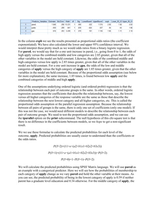 In the column expb we see the results presented as proportional odds ratios (the coefficient
exponentiated). We have also calculated the lower and upper 95% confidence interval. We
would interpret these pretty much as we would odds ratios from a binary logistic regression.
For pared, we would say that for a one unit increase in pared, i.e., going from 0 to 1, the odds of
high apply versus the combined middle and low categories are 2.85 greater, given that all of the
other variables in the model are held constant. Likewise, the odds of the combined middle and
high categories versus low apply is 2.85 times greater, given that all of the other variables in the
model are held constant. For a one unit increase in gpa, the odds of the low and middle
categories of apply versus the high category of apply are 1.85 times greater, given that the other
variables in the model are held constant. Because of the proportional odds assumption (see below
for more explanation), the same increase, 1.85 times, is found between low apply and the
combined categories of middle and high apply.

One of the assumptions underlying ordered logistic (and ordered probit) regression is that the
relationship between each pair of outcome groups is the same. In other words, ordered logistic
regression assumes that the coefficients that describe the relationship between, say, the lowest
versus all higher categories of the response variable are the same as those that describe the
relationship between the next lowest category and all higher categories, etc. This is called the
proportional odds assumption or the parallel regression assumption. Because the relationship
between all pairs of groups is the same, there is only one set of coefficients (only one model). If
this was not the case, we would need different models to describe the relationship between each
pair of outcome groups. We need to test the proportional odds assumption, and we can use
the tparallel option on the print subcommand. The null hypothesis of this chi-square test is that
there is no difference in the coefficients between models, so we hope to get a non-significant
result.

We we use these formulae to calculate the predicted probabilities for each level of the
outcome, apply. Predicted probabilities are usually easier to understand than the coefficients or
the odds ratios.

                             P(Y=2)=(11+e−(a2+b1x1+b2x2+b3x3))

                         P(Y=1)=(11+e−(a1+b1x1+b2x2+b3x3))−P(Y=2)

                                    P(Y=0)=1−P(Y=1)−P(Y=2)

We will calculate the predicted probabilities using SPSS' Matrix language. We will use pared as
an example with a categorical predictor. Here we will see how the probabilities of membership to
each category of apply change as we vary pared and hold the other variable at their means. As
you can see, the predicted probability of being in the lowest category of apply is 0.59 if neither
parent has a graduate level education and 0.34 otherwise. For the middle category of apply, the
 