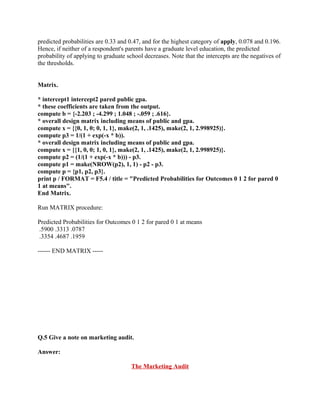 predicted probabilities are 0.33 and 0.47, and for the highest category of apply, 0.078 and 0.196.
Hence, if neither of a respondent's parents have a graduate level education, the predicted
probability of applying to graduate school decreases. Note that the intercepts are the negatives of
the thresholds.


Matrix.

* intercept1 intercept2 pared public gpa.
* these coefficients are taken from the output.
compute b = {-2.203 ; -4.299 ; 1.048 ; -.059 ; .616}.
* overall design matrix including means of public and gpa.
compute x = {{0, 1, 0; 0, 1, 1}, make(2, 1, .1425), make(2, 1, 2.998925)}.
compute p3 = 1/(1 + exp(-x * b)).
* overall design matrix including means of public and gpa.
compute x = {{1, 0, 0; 1, 0, 1}, make(2, 1, .1425), make(2, 1, 2.998925)}.
compute p2 = (1/(1 + exp(-x * b))) - p3.
compute p1 = make(NROW(p2), 1, 1) - p2 - p3.
compute p = {p1, p2, p3}.
print p / FORMAT = F5.4 / title = "Predicted Probabilities for Outcomes 0 1 2 for pared 0
1 at means".
End Matrix.

Run MATRIX procedure:

Predicted Probabilities for Outcomes 0 1 2 for pared 0 1 at means
.5900 .3313 .0787
.3354 .4687 .1959

------ END MATRIX -----




Q.5 Give a note on marketing audit.

Answer:

                                      The Marketing Audit
 