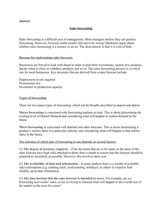Answer:

                                         Sales forecasting


Sales forecasting is a difficult area of management. Most managers believe they are good at
forecasting. However, forecasts made usually turn out to be wrong! Marketers argue about
whether sales forecasting is a science or an art. The short answer is that it is a bit of both.


Reasons for undertaking sales forecasts

Businesses are forced to look well ahead in order to plan their investments, launch new products,
decide when to close or withdraw products and so on. The sales forecasting process is a critical
one for most businesses. Key decisions that are derived from a sales forecast include:

Employment levels required
Promotional mix
Investment in production capacity


Types of forecasting

There are two major types of forecasting, which can be broadly described as macro and micro:

Macro forecasting is concerned with forecasting markets in total. This is about determining the
existing level of Market Demand and considering what will happen to market demand in the
future.

Micro forecasting is concerned with detailed unit sales forecasts. This is about determining a
product’s market share in a particular industry and considering what will happen to that market
share in the future.

The selection of which type of forecasting to use depends on several factors:

(1) The degree of accuracy required – if the decisions that are to be made on the basis of the
sales forecast have high risks attached to them, then it stands to reason that the forecast should be
prepared as accurately as possible. However, this involves more cost

(2) The availability of data and information - in some markets there is a wealth of available
sales information (e.g. clothing retail, food retailing, holidays); in others it is hard to find
reliable, up-to-date information

(3) The time horizon that the sales forecast is intended to cover. For example, are we
forecasting next weeks’ sales, or are we trying to forecast what will happen to the overall size of
the market in the next five years?
 