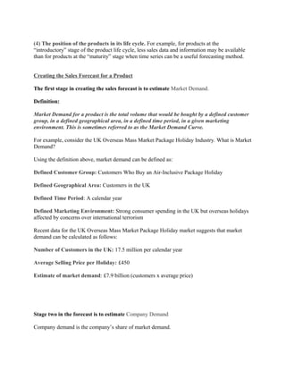 (4) The position of the products in its life cycle. For example, for products at the
“introductory” stage of the product life cycle, less sales data and information may be available
than for products at the “maturity” stage when time series can be a useful forecasting method.


Creating the Sales Forecast for a Product

The first stage in creating the sales forecast is to estimate Market Demand.

Definition:

Market Demand for a product is the total volume that would be bought by a defined customer
group, in a defined geographical area, in a defined time period, in a given marketing
environment. This is sometimes referred to as the Market Demand Curve.

For example, consider the UK Overseas Mass Market Package Holiday Industry. What is Market
Demand?

Using the definition above, market demand can be defined as:

Defined Customer Group: Customers Who Buy an Air-Inclusive Package Holiday

Defined Geographical Area: Customers in the UK

Defined Time Period: A calendar year

Defined Marketing Environment: Strong consumer spending in the UK but overseas holidays
affected by concerns over international terrorism

Recent data for the UK Overseas Mass Market Package Holiday market suggests that market
demand can be calculated as follows:

Number of Customers in the UK: 17.5 million per calendar year

Average Selling Price per Holiday: £450

Estimate of market demand: £7.9 billion (customers x average price)




Stage two in the forecast is to estimate Company Demand

Company demand is the company’s share of market demand.
 