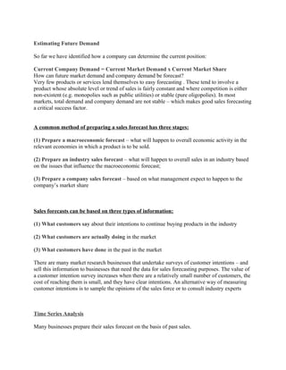 Estimating Future Demand

So far we have identified how a company can determine the current position:

Current Company Demand = Current Market Demand x Current Market Share
How can future market demand and company demand be forecast?
Very few products or services lend themselves to easy forecasting . These tend to involve a
product whose absolute level or trend of sales is fairly constant and where competition is either
non-existent (e.g. monopolies such as public utilities) or stable (pure oligopolies). In most
markets, total demand and company demand are not stable – which makes good sales forecasting
a critical success factor.


A common method of preparing a sales forecast has three stages:

(1) Prepare a macroeconomic forecast – what will happen to overall economic activity in the
relevant economies in which a product is to be sold.

(2) Prepare an industry sales forecast – what will happen to overall sales in an industry based
on the issues that influence the macroeconomic forecast;

(3) Prepare a company sales forecast – based on what management expect to happen to the
company’s market share



Sales forecasts can be based on three types of information:

(1) What customers say about their intentions to continue buying products in the industry

(2) What customers are actually doing in the market

(3) What customers have done in the past in the market

There are many market research businesses that undertake surveys of customer intentions – and
sell this information to businesses that need the data for sales forecasting purposes. The value of
a customer intention survey increases when there are a relatively small number of customers, the
cost of reaching them is small, and they have clear intentions. An alternative way of measuring
customer intentions is to sample the opinions of the sales force or to consult industry experts



Time Series Analysis

Many businesses prepare their sales forecast on the basis of past sales.
 