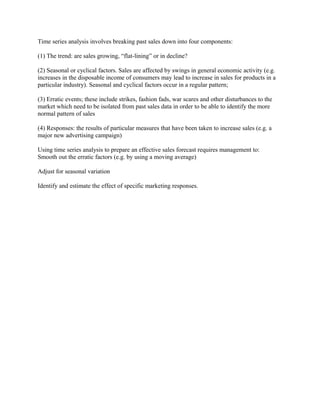 Time series analysis involves breaking past sales down into four components:

(1) The trend: are sales growing, “flat-lining” or in decline?

(2) Seasonal or cyclical factors. Sales are affected by swings in general economic activity (e.g.
increases in the disposable income of consumers may lead to increase in sales for products in a
particular industry). Seasonal and cyclical factors occur in a regular pattern;

(3) Erratic events; these include strikes, fashion fads, war scares and other disturbances to the
market which need to be isolated from past sales data in order to be able to identify the more
normal pattern of sales

(4) Responses: the results of particular measures that have been taken to increase sales (e.g. a
major new advertising campaign)

Using time series analysis to prepare an effective sales forecast requires management to:
Smooth out the erratic factors (e.g. by using a moving average)

Adjust for seasonal variation

Identify and estimate the effect of specific marketing responses.
 