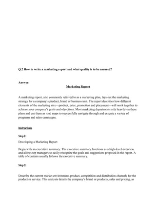 Q.2 How to write a marketing report and what quality is to be ensured?



Answer:
                                      Marketing Report


A marketing report, also commonly referred to as a marketing plan, lays out the marketing
strategy for a company’s product, brand or business unit. The report describes how different
elements of the marketing mix—product, price, promotion and placement—will work together to
achieve your company’s goals and objectives. Most marketing departments rely heavily on these
plans and use them as road maps to successfully navigate through and execute a variety of
programs and sales campaigns.


Instructions

Step 1:
Developing a Marketing Report

Begin with an executive summary. The executive summary functions as a high-level overview
and allows top managers to easily recognize the goals and suggestions proposed in the report. A
table of contents usually follows the executive summary.

Step 2:


Describe the current market environment, product, competition and distribution channels for the
product or service. This analysis details the company’s brand or products, sales and pricing, as
 