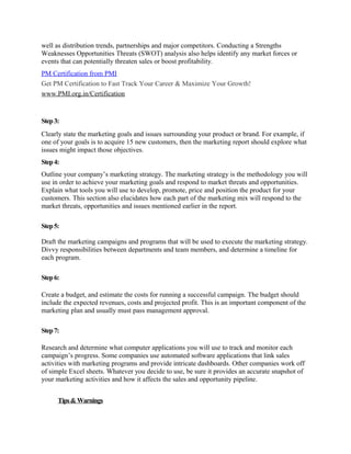 well as distribution trends, partnerships and major competitors. Conducting a Strengths
Weaknesses Opportunities Threats (SWOT) analysis also helps identify any market forces or
events that can potentially threaten sales or boost profitability.
PM Certification from PMI
Get PM Certification to Fast Track Your Career & Maximize Your Growth!
www.PMI.org.in/Certification


Step 3:
Clearly state the marketing goals and issues surrounding your product or brand. For example, if
one of your goals is to acquire 15 new customers, then the marketing report should explore what
issues might impact those objectives.
Step 4:
Outline your company’s marketing strategy. The marketing strategy is the methodology you will
use in order to achieve your marketing goals and respond to market threats and opportunities.
Explain what tools you will use to develop, promote, price and position the product for your
customers. This section also elucidates how each part of the marketing mix will respond to the
market threats, opportunities and issues mentioned earlier in the report.

Step 5:

Draft the marketing campaigns and programs that will be used to execute the marketing strategy.
Divvy responsibilities between departments and team members, and determine a timeline for
each program.

Step 6:

Create a budget, and estimate the costs for running a successful campaign. The budget should
include the expected revenues, costs and projected profit. This is an important component of the
marketing plan and usually must pass management approval.

Step 7:

Research and determine what computer applications you will use to track and monitor each
campaign’s progress. Some companies use automated software applications that link sales
activities with marketing programs and provide intricate dashboards. Other companies work off
of simple Excel sheets. Whatever you decide to use, be sure it provides an accurate snapshot of
your marketing activities and how it affects the sales and opportunity pipeline.


      Tips & Warnings
 